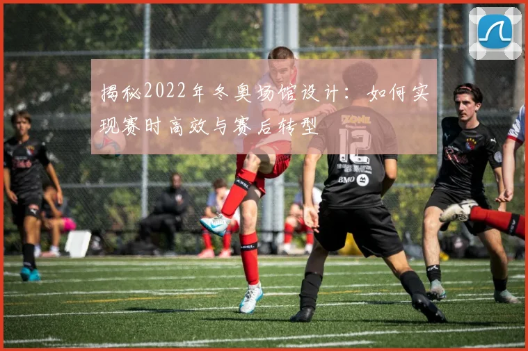 揭秘2022年冬奥场馆设计：如何实现赛时高效与赛后转型