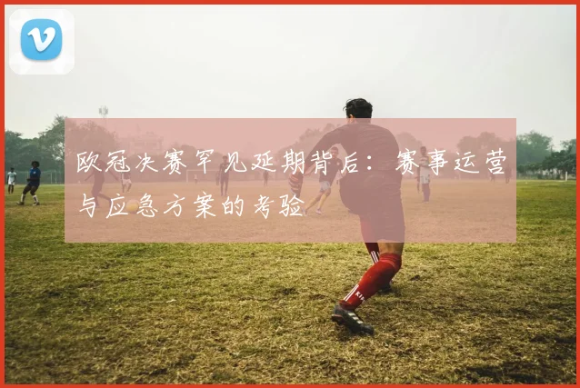 欧冠决赛罕见延期背后：赛事运营与应急方案的考验