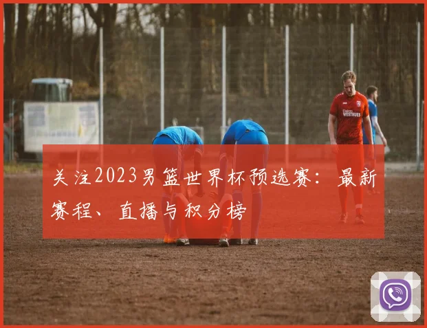 关注2023男篮世界杯预选赛：最新赛程、直播与积分榜