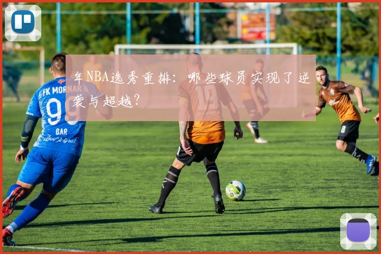 年NBA选秀重排:哪些球员实现了逆袭与超越?