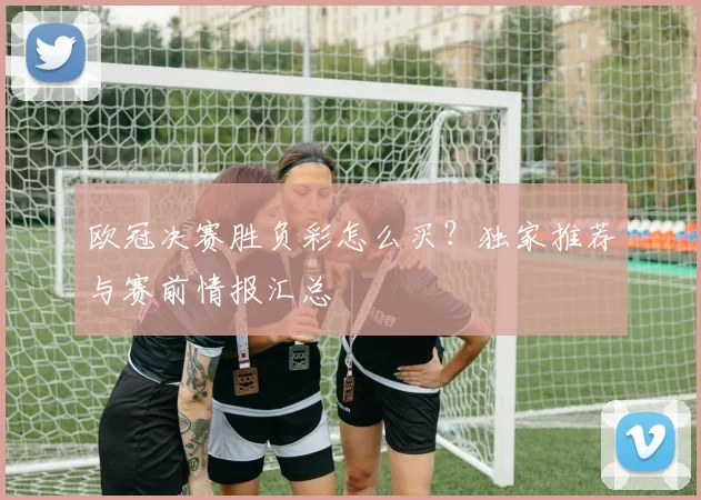 欧冠决赛胜负彩怎么买?独家推荐与赛前情报汇总