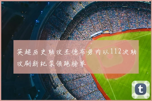 英超历史助攻王德布劳内以112次助攻刷新纪录领跑榜单