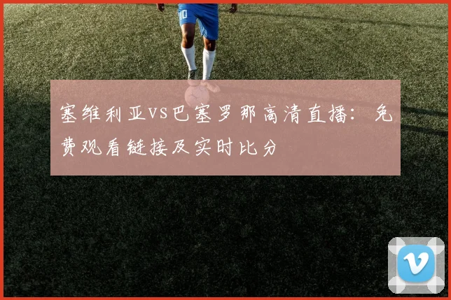 塞维利亚vs巴塞罗那高清直播：免费观看链接及实时比分